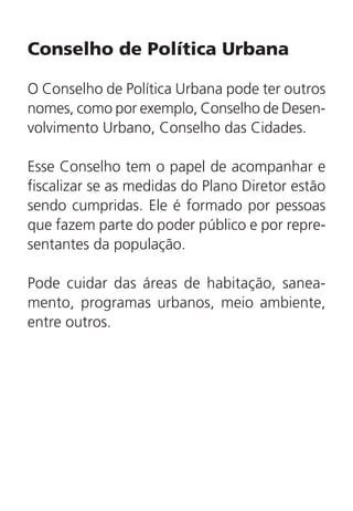 Conselho de Política Urbana
O Conselho de Política Urbana pode ter outros
nomes, como por exemplo, Conselho de Desen-
volvimento Urbano, Conselho das Cidades.
Esse Conselho tem o papel de acompanhar e
fiscalizar se as medidas do Plano Diretor estão
sendo cumpridas. Ele é formado por pessoas
que fazem parte do poder público e por repre-
sentantes da população.
Pode cuidar das áreas de habitação, sanea-
mento, programas urbanos, meio ambiente,
entre outros.
 