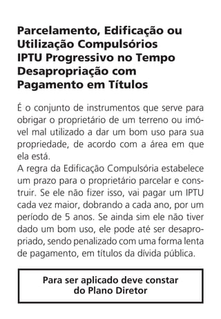 Parcelamento, Edificação ou
Utilização Compulsórios
IPTU Progressivo no Tempo
Desapropriação com
Pagamento em Títulos
É o conjunto de instrumentos que serve para
obrigar o proprietário de um terreno ou imó-
vel mal utilizado a dar um bom uso para sua
propriedade, de acordo com a área em que
ela está.
A regra da Edificação Compulsória estabelece
um prazo para o proprietário parcelar e cons-
truir. Se ele não fizer isso, vai pagar um IPTU
cada vez maior, dobrando a cada ano, por um
período de 5 anos. Se ainda sim ele não tiver
dado um bom uso, ele pode até ser desapro-
priado, sendo penalizado com uma forma lenta
de pagamento, em títulos da dívida pública.
Para ser aplicado deve constar
do Plano Diretor
 