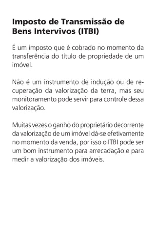 Imposto de Transmissão de
Bens Intervivos (ITBI)
É um imposto que é cobrado no momento da
transferência do título de propriedade de um
imóvel.
Não é um instrumento de indução ou de re-
cuperação da valorização da terra, mas seu
monitoramento pode servir para controle dessa
valorização.
Muitas vezes o ganho do proprietário decorrente
da valorização de um imóvel dá-se efetivamente
no momento da venda, por isso o ITBI pode ser
um bom instrumento para arrecadação e para
medir a valorização dos imóveis.
 