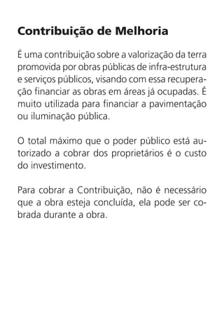 Contribuição de Melhoria
É uma contribuição sobre a valorização da terra
promovida por obras públicas de infra-estrutura
e serviços públicos, visando com essa recupera-
ção financiar as obras em áreas já ocupadas. É
muito utilizada para financiar a pavimentação
ou iluminação pública.
O total máximo que o poder público está au-
torizado a cobrar dos proprietários é o custo
do investimento.
Para cobrar a Contribuição, não é necessário
que a obra esteja concluída, ela pode ser co-
brada durante a obra.
 