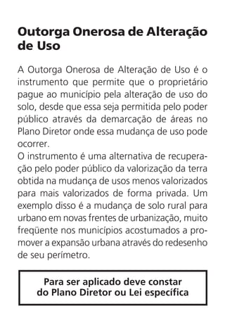Outorga Onerosa de Alteração
de Uso
A Outorga Onerosa de Alteração de Uso é o
instrumento que permite que o proprietário
pague ao município pela alteração de uso do
solo, desde que essa seja permitida pelo poder
público através da demarcação de áreas no
Plano Diretor onde essa mudança de uso pode
ocorrer.
O instrumento é uma alternativa de recupera-
ção pelo poder público da valorização da terra
obtida na mudança de usos menos valorizados
para mais valorizados de forma privada. Um
exemplo disso é a mudança de solo rural para
urbano em novas frentes de urbanização, muito
freqüente nos municípios acostumados a pro-
mover a expansão urbana através do redesenho
de seu perímetro.
Para ser aplicado deve constar
do Plano Diretor ou Lei específica
 