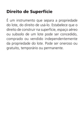Direito de Superfície
É um instrumento que separa a propriedade
do lote, do direito de usá-lo. Estabelece que o
direito de construir na superfície, espaço aéreo
ou subsolo de um lote pode ser concedido,
comprado ou vendido independentemente
da propriedade do lote. Pode ser oneroso ou
gratuito, temporário ou permanente.
 