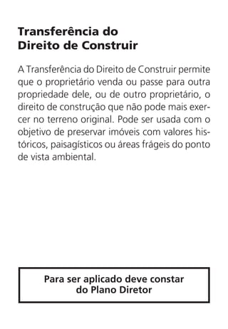 Transferência do
Direito de Construir
A Transferência do Direito de Construir permite
que o proprietário venda ou passe para outra
propriedade dele, ou de outro proprietário, o
direito de construção que não pode mais exer-
cer no terreno original. Pode ser usada com o
objetivo de preservar imóveis com valores his-
tóricos, paisagísticos ou áreas frágeis do ponto
de vista ambiental.
Para ser aplicado deve constar
do Plano Diretor
 