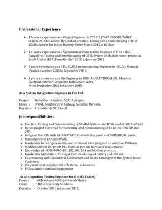 Professional Experience
 4.6 years experience as a Project Engineer in TCS Ltd (TATA CONSULTANCY
SERVICES) CMC center, Hyderabad.Erection, Testing and Commissioning of RTU,
SCADA system for Indian Railway. From March 2012 to till date
 1.4 years experience as a System Integration Testing Engineer in E to E Rail,
Bangalore. Testing and Commissioning of CBTC System of Makkah metro project in
Saudi Arabia (KSA).From October 2010 to January 2012
 5 years experience as a RTU, SCADA commissioning Engineer in NELCO, Mumbai.
From November 2005 to September 2010
 3 years experience as a Site Engineer in ROSHAN ELECTRICAL CO., Mumbai.
Electrical Interior Design and Installation Work.
From September 2002 to October 2005.
As a System Integration Engineer in TCS Ltd.
Project : Nandalur – Guntakal SCADA project.
Client : RVNL, South Central Railway, Guntakal Division.
Duration: From March 2012 to till.
Job responsibilities:
 Erection, Testing and Commissioning of SCADA Systems and RTUs model :9035- 62/63
 In this project I involved for the testing and commissioning of 18 RTU of TSS, SP and
SSP.
 Integrate the RTU with ALIND STATIC Control relay panel and NUMERICAL panel.
 Maintenance of LAN and WAN.
 Involved in to configure mimics on C++ Visual basic program on windows Platform.
 Modifications in I/O points PLC logics as per site hardware requirement.
 Knowledge of IEC-80760-5-101,102,103,104 and Modbus protocol.
 Involved in Installation, Testing & Commissioning of battery and UPS set.
 Coordinating with Customer & Contractors and finally handing over the System to the
Customer.
 Preparation of complete Bill of Material, Schematics.
 Follow-up for outstanding payment
As a Integration Testing Engineer for E to E (Thales)
Project Al Mashaaer Al Muqaddassah Metro.
Client : THALES Security Solutions
Duration : October 2010 to January 2012.
 