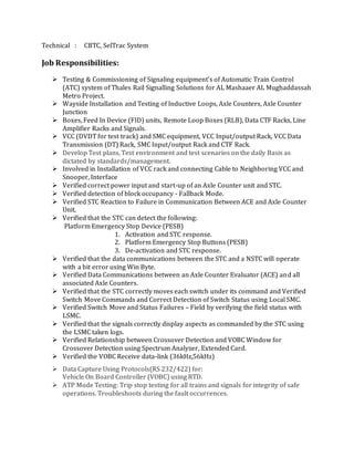Technical : CBTC, SelTrac System
Job Responsibilities:
 Testing & Commissioning of Signaling equipment’s of Automatic Train Control
(ATC) system of Thales Rail Signalling Solutions for AL Mashaaer AL Mughaddassah
Metro Project.
 Wayside Installation and Testing of Inductive Loops, Axle Counters, Axle Counter
Junction
 Boxes, Feed In Device (FID) units, Remote Loop Boxes (RLB), Data CTF Racks, Line
Amplifier Racks and Signals.
 VCC (DVDT for test track) and SMC equipment, VCC Input/output Rack, VCC Data
Transmission (DT) Rack, SMC Input/output Rack and CTF Rack.
 Develop Test plans, Test environment and test scenarios on the daily Basis as
dictated by standards/management.
 Involved in Installation of VCC rack and connecting Cable to Neighboring VCC and
Snooper, Interface
 Verified correct power input and start-up of an Axle Counter unit and STC.
 Verified detection of block occupancy - Fallback Mode.
 Verified STC Reaction to Failure in Communication Between ACE and Axle Counter
Unit.
 Verified that the STC can detect the following:
Platform Emergency Stop Device (PESB)
1. Activation and STC response.
2. Platform Emergency Stop Buttons (PESB)
3. De-activation and STC response.
 Verified that the data communications between the STC and a NSTC will operate
with a bit error using Win Byte.
 Verified Data Communications between an Axle Counter Evaluator (ACE) and all
associated Axle Counters.
 Verified that the STC correctly moves each switch under its command and Verified
Switch Move Commands and Correct Detection of Switch Status using Local SMC.
 Verified Switch Move and Status Failures – Field by verifying the field status with
LSMC.
 Verified that the signals correctly display aspects as commanded by the STC using
the LSMC taken logs.
 Verified Relationship between Crossover Detection and VOBC Window for
Crossover Detection using Spectrum Analyzer, Extended Card.
 Verified the VOBC Receive data-link (36kHz,56kHz)
 Data Capture Using Protocols(RS 232/422) for:
Vehicle On Board Controller (VOBC) using RTD.
 ATP Mode Testing: Trip stop testing for all trains and signals for integrity of safe
operations. Troubleshoots during the fault occurrences.
 
