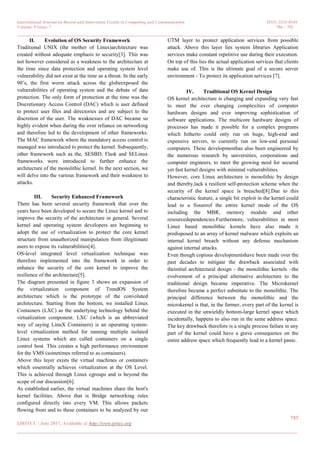 International Journal on Recent and Innovation Trends in Computing and Communication ISSN: 2321-8169
Volume: 5 Issue: 7 786 – 791
_______________________________________________________________________________________________
787
IJRITCC | July 2017, Available @ http://www.ijritcc.org
_______________________________________________________________________________________
II. Evolution of OS Security Framework
Traditional UNIX (the mother of Linux)architecture was
created without adequate emphasis to security[3]. This was
not however considered as a weakness to the architecture at
the time since data protection and operating system level
vulnerability did not exist at the time as a threat. In the early
90’s, the first worm attack across the globeexposed the
vulnerabilities of operating system and the debate of data
protection. The only form of protection at the time was the
Discretionary Access Control (DAC) which is user defined
to protect user files and directories and are subject to the
discretion of the user. The weaknesses of DAC became so
highly evident when during the over reliance on networking
and therefore led to the development of other frameworks.
The MAC framework where the mandatory access control is
managed was introduced to protect the kernel. Subsequently,
other framework such as the, SESBD, Flask and SELinux
frameworks were introduced to further enhance the
architecture of the monolithic kernel. In the next section, we
will delve into the various framework and their weakness to
attacks.
III. Security Enhanced Framework
There has been several security framework that over the
years have been developed to secure the Linux kernel and to
improve the security of the architecture in general. Several
kernel and operating system developers are beginning to
adopt the use of virtualization to protect the core kernel
structure from unauthorized manipulation from illegitimate
users to expose its vulnerabilities[4].
OS-level integrated level virtualization technique was
therefore implemented into the framework in order to
enhance the security of the core kernel to improve the
resilience of the architecture[5].
The diagram presented in figure 3 shows an expansion of
the virtualization component of TrendOS System
architecture which is the prototype of the convoluted
architecture. Starting from the bottom, we installed Linux
Containers (LXC) as the underlying technology behind the
virtualization component. LXC (which is an abbreviated
way of saying LinuX Containers) is an operating system-
level virtualization method for running multiple isolated
Linux systems which are called containers on a single
control host. This creates a high performance environment
for the VMS (sometimes referred to as containers).
Above this layer exists the virtual machines or containers
which essentially achieves virtualization at the OS Level.
This is achieved through Linux cgroups and is beyond the
scope of our discussion[6].
As established earlier, the virtual machines share the host's
kernel facilities. Above that is Bridge networking rules
configured directly into every VM. This allows packets
flowing from and to these containers to be analyzed by our
UTM layer to protect application services from possible
attack. Above this layer lies system libraries Application
services make constant repetitive use during their execution.
On top of this lies the actual application services that clients
make use of. This is the ultimate goal of a secure server
environment - To protect its application services [7].
IV. Traditional OS Kernel Design
OS kernel architecture is changing and expanding very fast
to meet the ever changing complexities of computer
hardware designs and ever improving sophistication of
software applications. The multicore hardware designs of
processes has made it possible for a complex programs
which hitherto could only run on huge, high-end and
expensive servers, to currently run on low-end personal
computers. These developmenthas also been engineered by
the numerous research by universities, corporations and
computer engineers, to meet the growing need for secured
yet fast kernel designs with minimal vulnerabilities.
However, core Linux architecture is monolithic by design
and thereby,lack a resilient self-protection scheme when the
security of the kernel space is breached[8].Due to this
characteristic feature, a single bit exploit in the kernel could
lead to a fissureof the entire kernel mode of the OS
including the MBR, memory module and other
resourcedependencies.Furthermore, vulnerabilities in most
Linux based monolithic kernels have also made it
predisposed to an array of kernel malware which exploits an
internal kernel breach without any defense mechanism
against internal attacks.
Even though copious developmentshave been made over the
past decades to mitigate the drawback associated with
theinitial architectural design - the monolithic kernels –the
evolvement of a principal alternative architecture to the
traditional design became imperative. The Microkernel
therefore became a perfect substitute to the monolithic. The
principal difference between the monolithic and the
microkernel is that, in the former, every part of the kernel is
executed in the unwieldly bottom-large kernel space which
incidentally, happens to also run in the same address space.
The key drawback therefore is a single process failure in any
part of the kernel could have a grave consequence on the
entire address space which frequently lead to a kernel panic.
 