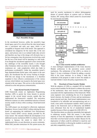 International Journal on Recent and Innovation Trends in Computing and Communication ISSN: 2321-8169
Volume: 5 Issue: 7 786 – 791
_______________________________________________________________________________________________
788
IJRITCC | July 2017, Available @ http://www.ijritcc.org
_______________________________________________________________________________________
Fig 2. Monolithic Design
In the microkernel however, unlike the monolith’s huge
kernel space, part of it is moved from the risky kernel space
into a convenient and safer user space which is not
susceptible to frequent crash of the kernel. This approach is
considered less dangerous for the reason that, in the user
space, each process runs in an isolated mode (aka servers)
and therefore any bug in this design will obviously have a
far less consequence since the processes involved may crash
but the rest of the kernel will be operating in a safe mode.
Even though the microkernel appeared to have resolved the
key challenges of the monolithic kernel, it also brought
other limitations which are alien to the monolithic. Those
weaknesses are code complexities which also leads to
performance overheads[9]. Unlike the monolithic kernel’s
huge disproportionate kernel space with respect to the user
space, the microkernel has the reverse forming its design.
With this new design in the microkernel, it is therefore
expedient to have effective communication of the various
services which hitherto was located in the kernel space now
situated in the user space. This service in the microkernel is
referred to as the inter-process communication.
V. Linux Kernel Security Framework
LSM Framework creates an Application Programming
Interface (API) to permit the Linux kernels to provide
support to the several kernel security models that has
implemented the framework’s standard. The motivation
behind its creation is to allow uninhibited selection of kernel
security model of choice while avoiding a fixed hard-wired
module.
The LSM project was developed to effectively implement
Mandatory Access Control (MAC) without altering the base
kernel yet augmenting the traditional Unix Discretionary
Access Control (DAC) service already provided by the
Linux kernel. The rationale behind the development of an
additional security mechanism (MAC) to enhance the kernel
security is because, the extent to which DAC is
implemented relies on user discretion on access constraints.
While DAC provides restrictions for file system access, the
need for security mechanism to enforce defenseagainst
threats of secured objects in systems such as Network
Sockets, IPC among others which cannot be circumvented
by users became inevitable.
~
Fig 3. Linux security module architecture
A more intelligent implementation of the Linux Security
Module architecture is the preventive access control
mechanism. The architecture of the LSM is as shown in
figure 3. It uses a technique of hooks by adding a security
field to the Linux structure. In so doing it loads the
credentials of the program in order to know the module to
load and whether it meets the policy requirements [10].
VI. Drawback of Linux Security Module
With the adoption of LSM as a standard API for loadable
access control modules for the kernel to enhance the security
of the architecture, there were however some challenges
associated with the implementation of the framework. While
some engineers were considering the use of an integrated
kernel structure, the founder of Linux and top maintenance
group rejected such idea. Such kernel implementation were
considered to be inflexible and uncompromising and as a
result, some earlier development modules which could not
adopt to the framework such as GRsecurity and RSBAC
were obliterated from the list of standardized loadable
modules because of their un-support for LSM API [11].
This therefore denies an otherwise potentially best approach
to enhancing security. With this reason, it also denies
majority of users the opportunity to experiment and select
from their own best kernel security module. Reason for the
deprecation of others could be attributed to inactivity and
excessive inflexibility in allowing the modules to easily port
and other compatibility issues [12].
 