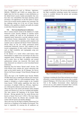 International Journal on Recent and Innovation Trends in Computing and Communication ISSN: 2321-8169
Volume: 5 Issue: 7 786 – 791
_______________________________________________________________________________________________
789
IJRITCC | July 2017, Available @ http://www.ijritcc.org
_______________________________________________________________________________________
Even though modules such as SELinux, AppArmor,
SMACK, TOMOYO and YAMA are among others are
highly rated, the first two appears in some distributions as
the default kernel security module precompiled, they also
have their own vulnerabilities that keeps operating system
developers a bit apprehensive on the best option to choose
from as far as kernel security modules were concerned. The
key challenge arising out of the use of Linux Security
Modules is the capability to disable and enable the module
as and when it becomes required [13].
VII. The Convoluted Kernel Architecture
Due to various concerns raised on the adoption of a single
framework (Linux Security Module) to interface kernel
security modules, the need for the development of an
integrated kernel framework to provide enhanced security
and resilience became indispensable. Even though some
efforts have been made by operating system engineers and
scientists such as capsicum and Secure Virtual Architecture
(SVA) which are the two widely pronounced kernel
architectural framework, however, their emphasis do not
involve amalgamation of other useful features of kernels
such as High Availability and cryptography using zero
knowledge [14].
In the absence of a kernel which could harness these
functionalities to support server environment, the idea of an
integrated kernel architecture with sandbox-virtualization
and its prime focus on High Availability and secured
authentication scheme was conceived. This kernel with
these framework was referred to as the Convoluted Kernel
architecture.
Beginning from the bottom "Kernel mode" division. The
Linux Kernel Layer contains the various subsystems that
make up the kernel namely, the IO Manager, the Device
Drivers, the Process manager, Virtual Memory Manager and
more.
Above this layer is the TrendOS Linux Security Module
(TLSM) which aims at enabling the efficient and concurrent
use of multiple LSMs in a well-coordinated manner. This
module is included as a built-in module in the TrendOS
Linux Kernel. TLSM enables capabilities that allow the
coexistence of multiple LSMs (e.g. SELinux, AppArmor
etc.) which greatly enhances system wide security [15].
Above this layer is the system call interface where standard
system call function (e.g. exec) are evaluated and handled.
This layer denotes the beginning of the Kernel Mode
Division. Moving upwards, the User mode Division also
known as Secure Trust Level 1 (STL1). This layer begins
with System binaries the libraries that eventually make
contact with the System call interface (Bridge).
Above this Layer lies the High Availability Monitoring Unit
which lies as a backbone to the Sandbox Environment. This
layer is responsible for ensuring the all sandboxes are
available 99.9% of the time. The services and operation of
the High Availability technology ensures that continuous
service is available between the private and secondary
services at all times.
Fig 4. Convoluted Kernel Architectural Design
Techniques including the Heart Beat mechanism are utilized
efficiently to ensure downtime and recovery time is greatly
reduced (Shahapure, 2015).Next above the HA Monitoring
Unit is the Sandbox Environment where Application
services run in a safe isolated environment that is actively
protected by UTM enabled system-default sandboxes.
 