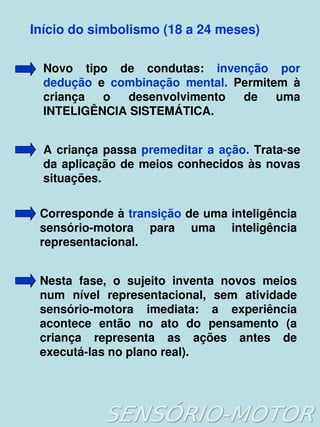    
Início do simbolismo (18 a 24 meses)
Novo  tipo  de  condutas:  invenção  por 
dedução  e  combinação  mental.  Permitem  à 
criança  o  desenvolvimento  de  uma 
INTELIGÊNCIA SISTEMÁTICA.
A criança passa premeditar a ação. Trata­se 
da aplicação de meios conhecidos às novas 
situações.
Corresponde à transição de uma inteligência 
sensório­motora  para  uma  inteligência 
representacional.
Nesta  fase,  o  sujeito  inventa  novos  meios 
num  nível  representacional,  sem  atividade 
sensório­motora  imediata:  a  experiência 
acontece  então  no  ato  do  pensamento  (a 
criança  representa  as  ações  antes  de 
executá­las no plano real).
 