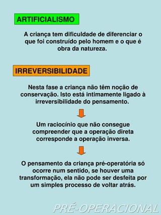    
ARTIFICIALISMO
A criança tem dificuldade de diferenciar o 
que foi construído pelo homem e o que é 
obra da natureza. 
IRREVERSIBILIDADE
Nesta fase a criança não têm noção de 
conservação. Isto está intimamente ligado à 
irreversibilidade do pensamento. 
Um raciocínio que não consegue 
compreender que a operação direta 
corresponde a operação inversa.
O pensamento da criança pré­operatória só 
ocorre num sentido, se houver uma 
transformação, ela não pode ser desfeita por 
um simples processo de voltar atrás.
 