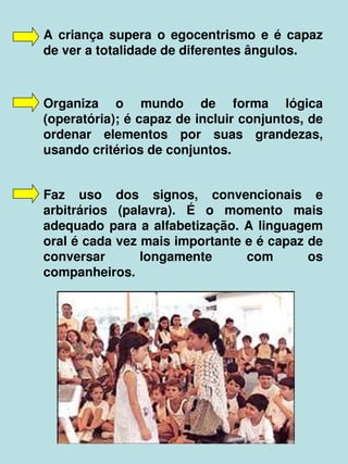    
A  criança  supera  o  egocentrismo  e  é  capaz 
de ver a totalidade de diferentes ângulos.
Organiza  o  mundo  de  forma  lógica 
(operatória); é capaz de incluir conjuntos, de 
ordenar  elementos  por  suas  grandezas, 
usando critérios de conjuntos.
Faz  uso  dos  signos,  convencionais  e 
arbitrários  (palavra).  É  o  momento  mais 
adequado para a alfabetização. A linguagem 
oral é cada vez mais importante e é capaz de 
conversar  longamente  com  os 
companheiros.
 