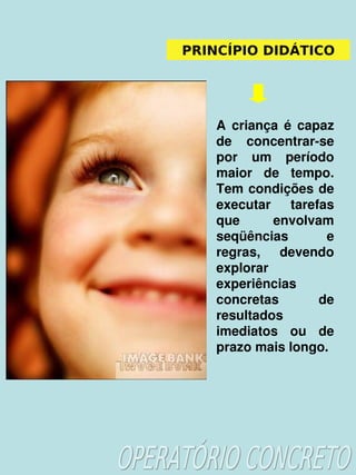    
PRINCÍPIO DIDÁTICO
A  criança  é  capaz 
de  concentrar­se 
por  um  período 
maior  de  tempo. 
Tem condições de 
executar  tarefas 
que  envolvam 
seqüências  e 
regras,  devendo 
explorar 
experiências 
concretas  de 
resultados 
imediatos  ou  de 
prazo mais longo.
 