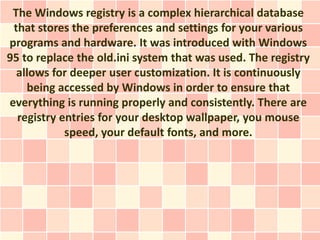 The Windows registry is a complex hierarchical database
 that stores the preferences and settings for your various
programs and hardware. It was introduced with Windows
95 to replace the old.ini system that was used. The registry
  allows for deeper user customization. It is continuously
    being accessed by Windows in order to ensure that
everything is running properly and consistently. There are
  registry entries for your desktop wallpaper, you mouse
            speed, your default fonts, and more.
 