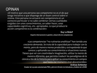 OPINAN
«El motivo que una persona sea competente no es el de que
tenga iniciativa o que disponga de un buen control sobre sí
misma. Esta persona no actuará con competencia en un
contexto particular si no sabe combinar ciertas cualidades
exigidas con unos conocimientos, un saber hacer, unas
capacidades cognitivas, etc. apropiadas. Lo que produce la
acción competente es la combinación»
Guy Le Boterf
Experto internacional en gestión y desarrollo de competencias
«Las competencias “no rutinarias analíticas” han tenido una
creciente demanda. Se trata de la capacidad para trabajar con la
mente, pero de manera menos predecible y extrapolando lo que
conoce y aplicando sus conocimientos a situaciones nuevas.
Tienen que ver con creatividad e imaginación, utilizar la mente de
manera diferente, que permita traducir los paradigmas de la
ciencia a los de la historia para aplicar su conocimiento en campos
que hasta ese momento eran desconocidos»
Andreas Schleicher
Creador de la prueba estandarizada PISA y jefe de la División de Indicadores y Análisis de la OCDE
 