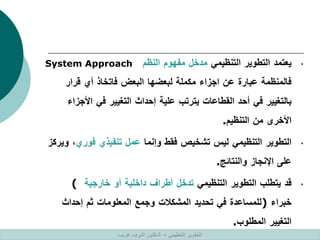 •
‫يعتمد‬
‫التطوير‬
‫التنظيمي‬
‫مدخل‬
‫مفهوم‬
‫النظم‬
System Approach
‫فالمنظمة‬
‫عبارة‬
‫عن‬
‫اجزاء‬
‫مكملة‬
‫لبعضها‬
‫البعض‬
‫فاتخاذ‬
‫أي‬
‫قرار‬
‫بالتغيير‬
‫في‬
‫أحد‬
‫القطاعات‬
‫يترتب‬
‫علية‬
‫إحداث‬
‫التغيير‬
‫في‬
‫األج‬
‫زاء‬
‫األخرى‬
‫من‬
‫التنظيم‬
.
•
‫التطوير‬
‫التنظيمي‬
‫ليس‬
‫تشخيص‬
‫فقط‬
‫وإنما‬
‫عمل‬
‫تنفيذي‬
‫فوري‬
،
‫ويركز‬
‫على‬
‫اإلنجاز‬
‫والنتائج‬
.
•
‫قد‬
‫يتطلب‬
‫التطوير‬
‫التنظيمي‬
‫تدخل‬
‫أطراف‬
‫داخلية‬
‫أو‬
‫خارجية‬
(
‫خبراء‬
)
‫للمساعدة‬
‫في‬
‫تحديد‬
‫المشكالت‬
‫وجمع‬
‫المعلومات‬
‫ثم‬
‫إحداث‬
‫التغيير‬
‫المطلوب‬
.
‫التنظيمي‬ ‫التطوير‬
–
‫غريب‬ ‫اشرف‬ ‫الدكتور‬
 