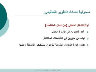 ‫التنظيمي‬ ‫التطوير‬ ‫إحداث‬ ‫مسئولية‬
:
‫ا‬‫ال‬‫أو‬
:
‫التدخل‬
‫الداخلي‬
(
‫من‬
‫داخل‬
‫المنظمة‬
):

‫أحد‬
‫المديرين‬
‫في‬
‫اإلدارة‬
‫العليا‬
.

‫لجنة‬
‫من‬
‫مديرين‬
‫في‬
‫القطاعات‬
‫المختلفة‬
.

‫مديرو‬
‫إدارة‬
‫الموارد‬
‫البشرية‬
‫يقومون‬
‫بتشخيص‬
‫المشكلة‬
‫وحلها‬
‫التنظيمي‬ ‫التطوير‬
–
‫غريب‬ ‫اشرف‬ ‫الدكتور‬
 