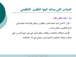 ‫التنظيمي‬ ‫التطوير‬ ‫اليها‬ ‫يستند‬ ‫التي‬ ‫المبادئ‬
‫اوال‬
:
‫بالفرد‬ ‫يتعلق‬ ‫فيما‬
1-
‫ف‬ ‫الحاجه‬ ‫هذه‬ ‫تلبية‬ ‫ويمكن‬ ‫والتطوير‬ ‫للنمو‬ ‫حاجه‬ ‫لديه‬ ‫االنسان‬ ‫ان‬
‫ي‬
‫مؤازر‬ ‫وعملي‬ ‫تنظيمي‬ ‫مناخ‬
.
2-
‫ع‬ ‫قادرون‬ ‫انهم‬ ‫حين‬ ‫في‬ ‫الناس‬ ‫معظم‬ ‫وطاقات‬ ‫امكانيات‬ ‫استغالل‬ ‫عدم‬
‫لي‬
‫المنظمة‬ ‫اداء‬ ‫في‬ ‫ايجابي‬ ‫بدور‬ ‫واالسهام‬ ‫اعمالهم‬ ‫مسؤلية‬ ‫تحمل‬
.
‫التنظيمي‬ ‫التطوير‬
–
‫غريب‬ ‫اشرف‬ ‫الدكتور‬
 