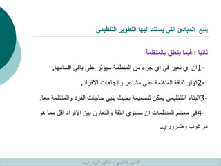 ‫يتبع‬
‫التنظيمي‬ ‫التطوير‬ ‫اليها‬ ‫يستند‬ ‫التي‬ ‫المبادئ‬
‫ثانيا‬
:
‫بالمنظمة‬ ‫يتعلق‬ ‫فيما‬
1-
‫اقسامها‬ ‫باقي‬ ‫علي‬ ‫سيؤثر‬ ‫المنظمة‬ ‫من‬ ‫جزء‬ ‫اي‬ ‫في‬ ‫تغير‬ ‫اي‬ ‫ان‬
.
2-
‫االفراد‬ ‫واتجاهات‬ ‫مشاعر‬ ‫علي‬ ‫المنظمة‬ ‫ثقافة‬ ‫تؤثر‬
.
3-
‫وال‬ ‫الفرد‬ ‫حاجات‬ ‫يلبي‬ ‫بحيث‬ ‫تصميمة‬ ‫يمكن‬ ‫التنظيمي‬ ‫البناء‬
‫معا‬ ‫منظمة‬
.
4-
‫م‬ ‫اقل‬ ‫االفراد‬ ‫بين‬ ‫والتعاون‬ ‫الثقة‬ ‫مستوي‬ ‫ان‬ ‫المنظمات‬ ‫معظم‬ ‫في‬
‫هو‬ ‫ما‬
‫وضروري‬ ‫مرغوب‬
.
‫التنظيمي‬ ‫التطوير‬
–
‫غريب‬ ‫اشرف‬ ‫الدكتور‬
 