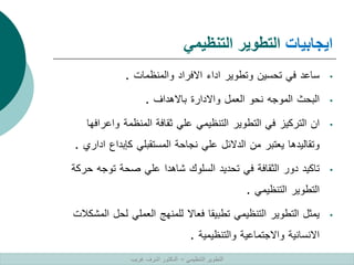 ‫ايجابيات‬
‫التنظيمي‬ ‫التطوير‬
•
‫ساعد‬
‫في‬
‫تحسين‬
‫وتطوير‬
‫اداء‬
‫االفراد‬
‫والمنظمات‬
.
•
‫البحث‬
‫الموجه‬
‫نحو‬
‫العمل‬
‫واالدارة‬
‫باالهداف‬
.
•
‫ان‬
‫التركيز‬
‫في‬
‫التطوير‬
‫التنظيمي‬
‫علي‬
‫ثقافة‬
‫المنظمة‬
‫واعرا‬
‫فها‬
‫وتقاليدها‬
‫يعتبر‬
‫من‬
‫الدالئل‬
‫علي‬
‫نجاحة‬
‫المستقبلي‬
‫كإبداع‬
‫ا‬
‫داري‬
.
•
‫تاكيد‬
‫دور‬
‫الثقافة‬
‫في‬
‫تحديد‬
‫السلوك‬
‫شاهدا‬
‫علي‬
‫صحة‬
‫توجه‬
‫ح‬
‫ركة‬
‫التطوير‬
‫التنظيمي‬
.
•
‫يمثل‬
‫التطوير‬
‫التنظيمي‬
‫تطبيقا‬
‫فعاال‬
‫للمنهج‬
‫العملي‬
‫لحل‬
‫ا‬
‫لمشكالت‬
‫االنسانية‬
‫واالجتماعية‬
‫والتنظيمية‬
.
‫التنظيمي‬ ‫التطوير‬
–
‫غريب‬ ‫اشرف‬ ‫الدكتور‬
 