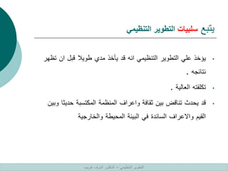 ‫يتبع‬
‫سلبيات‬
‫التنظيمي‬ ‫التطوير‬
•
‫يؤخذ‬
‫علي‬
‫التطوير‬
‫التنظيمي‬
‫انه‬
‫قد‬
‫يأخذ‬
‫مدي‬
‫طويال‬
‫قبل‬
‫ان‬
‫ت‬
‫ظهر‬
‫نتائجه‬
.
•
‫تكلفته‬
‫العالية‬
.
•
‫قد‬
‫يحدث‬
‫تناقض‬
‫بين‬
‫ثقافة‬
‫واعراف‬
‫المنظمة‬
‫المكتسبة‬
‫حديث‬
‫ا‬
‫وبين‬
‫القيم‬
‫واالعراف‬
‫السائدة‬
‫في‬
‫البيئة‬
‫المحيطة‬
‫والخارجية‬
‫التنظيمي‬ ‫التطوير‬
–
‫غريب‬ ‫اشرف‬ ‫الدكتور‬
 