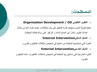 ‫المصطلحات‬
:

‫التنظيمي‬ ‫التطوير‬
Organization Development / OD
‫ذات‬ ‫نفسه‬ ‫تجديد‬ ‫و‬ ‫مشكالته‬ ‫حل‬ ‫على‬ ‫التنظيم‬ ‫قدرة‬ ‫تستهدف‬ ‫المدى‬ ‫طويلة‬ ‫عملية‬
‫خالل‬ ‫من‬ ‫يا‬
‫المنظمة‬ ‫فعالية‬ ‫زيادة‬ ‫على‬ ‫التركيز‬ ‫و‬ ‫السائد‬ ‫المناخ‬ ‫في‬ ‫شامل‬ ‫تطوير‬ ‫احداث‬
.

‫الداخلي‬ ‫التدخل‬
Internal Intervention
‫تطو‬ ‫و‬ ‫التنظيم‬ ‫مشكالت‬ ‫تشخيص‬ ‫في‬ ‫داخلها‬ ‫من‬ ‫المنظمة‬ ‫تستخدمها‬ ‫التي‬ ‫الخبرة‬
‫يره‬
.

‫الخارجي‬ ‫التدخل‬
External Intervention
‫ا‬ ‫أو‬ ‫التنظيم‬ ‫مشكالت‬ ‫تشخيص‬ ‫في‬ ‫المنظمة‬ ‫بها‬ ‫تستعين‬ ‫التي‬ ‫الخارجية‬ ‫الخبرة‬
‫و‬ ‫التنظيم‬ ‫عادة‬
‫تطويره‬
‫التنظيمي‬ ‫التطوير‬
–
‫غريب‬ ‫اشرف‬ ‫الدكتور‬
 