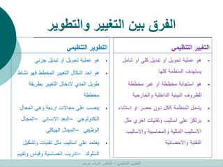 ‫والتطوير‬ ‫التغيير‬ ‫بين‬ ‫الفرق‬
‫التنظيمي‬ ‫التطوير‬

‫هو‬
‫عملية‬
‫تحويل‬
‫او‬
‫تبديل‬
‫جزئي‬

‫هو‬
‫احد‬
‫اشكال‬
‫التغيير‬
‫المخطط‬
‫فهو‬
‫نشا‬
‫ط‬
‫طويل‬
‫المدي‬
‫الدخال‬
‫التغيير‬
‫بطريقة‬
‫مخططة‬

‫ينصب‬
‫علي‬
‫مجاالت‬
‫اربعة‬
‫وهي‬
‫المجال‬
‫التكنولوجي‬
–
‫البعد‬
‫االنساني‬
–
‫المجال‬
‫الوظيفي‬
–
‫المجال‬
‫الهيكلي‬

‫يعتمد‬
‫علي‬
‫اساليب‬
‫مثل‬
‫تقنيات‬
‫وتش‬
‫كيل‬
‫السلوك‬
–
‫تدريب‬
‫الحساسية‬
‫وقياس‬
‫وتق‬
‫ييم‬
‫التنظيمي‬ ‫التغيير‬

‫هو‬
‫عملية‬
‫تحويل‬
‫او‬
‫تبديل‬
‫كلي‬
‫او‬
‫شامل‬
‫يستهدف‬
‫المنظمة‬
‫كلها‬

‫هو‬
‫استجابة‬
‫مخططة‬
‫او‬
‫غير‬
‫مخططة‬
‫للظروف‬
‫البيئية‬
‫الداخلية‬
‫والخارجية‬

‫يشمل‬
‫المنظمة‬
‫ككل‬
‫دون‬
‫حصر‬
‫او‬
‫استثن‬
‫اء‬

‫يرتكز‬
‫علي‬
‫اساليب‬
‫وتقنيات‬
‫اخري‬
‫مث‬
‫ل‬
‫االساليب‬
‫المالية‬
‫والمحاسبية‬
‫واالسالي‬
‫ب‬
‫التقنية‬
‫واالحصائية‬
‫التنظيمي‬ ‫التطوير‬
–
‫غريب‬ ‫اشرف‬ ‫الدكتور‬
 