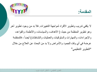 ‫المقدمة‬
:
‫ال‬
‫التغييرات‬ ‫لمواجهة‬ ‫األفراد‬ ‫وتطوير‬ ‫تدريب‬ ‫يكفي‬
.
‫تط‬ ‫وجود‬ ‫من‬ ‫بد‬ ‫فال‬
‫آخر‬ ‫وير‬
‫حيث‬ ‫من‬ ‫المنظمة‬ ‫تطوير‬ ‫وهو‬
(
،‫والقواعد‬ ،‫واألنظمة‬ ،‫والسياسات‬ ،‫األهداف‬
‫والنشاطات‬ ‫والعمليات‬ ‫والسلوكيات‬ ‫والمهارات‬ ،‫واإلجراءات‬
)
‫فالمنظ‬ ، ً‫ا‬‫أيض‬
‫مة‬
‫خالل‬ ‫من‬ ‫العالج‬ ‫عن‬ ‫البحث‬ ‫من‬ ‫بد‬ ‫وال‬ ‫واألمراض‬ ‫للجمود‬ ‫وقت‬ ‫أي‬ ‫في‬ ‫عرضة‬
"
‫التنظيمي‬ ‫التطوير‬
"
‫التنظيمي‬ ‫التطوير‬
–
‫غريب‬ ‫اشرف‬ ‫الدكتور‬
 