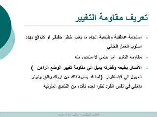 ‫التغيير‬ ‫مقاومة‬ ‫تعريف‬
•
‫استجابة‬
‫عاطفية‬
‫وطبيعية‬
‫اتجاه‬
‫ما‬
‫يعتبر‬
‫خطر‬
‫حقيقي‬
‫او‬
‫كت‬
‫وقع‬
‫يهدد‬
‫اسلوب‬
‫العمل‬
‫الحالي‬
•
‫مقاومة‬
‫التغيير‬
‫امر‬
‫حتمي‬
‫ال‬
‫مناص‬
‫منه‬
•
‫االنسان‬
‫بطبعه‬
‫وفطرته‬
‫يميل‬
‫الي‬
‫مقاومة‬
‫تغيير‬
‫الوضع‬
‫الراهن‬
(
‫الميول‬
‫الي‬
‫االستقرار‬
)
‫لما‬
‫قد‬
‫يسببه‬
‫ذلك‬
‫من‬
‫ارباك‬
‫وقلق‬
‫وتوتر‬
‫داخلي‬
‫في‬
‫نفس‬
‫الفرد‬
‫نظرا‬
‫لعدم‬
‫تأكده‬
‫من‬
‫النتائج‬
‫المترتبه‬
‫التنظيمي‬ ‫التطوير‬
–
‫غريب‬ ‫اشرف‬ ‫الدكتور‬
 