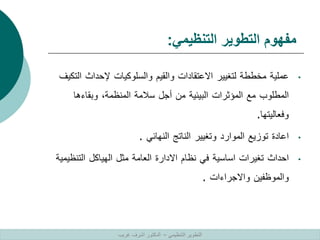 ‫التنظيمي‬ ‫التطوير‬ ‫مفهوم‬
:
•
‫عملية‬
‫مخططة‬
‫لتغيير‬
‫االعتقادات‬
‫والقيم‬
‫والسلوكيات‬
‫إلحداث‬
‫ا‬
‫لتكيف‬
‫المطلوب‬
‫مع‬
‫المؤثرات‬
‫البيئية‬
‫من‬
‫أجل‬
‫سالمة‬
‫المنظمة‬
،
‫وبقاءها‬
‫وفعاليتها‬
.
•
‫اعادة‬
‫توزيع‬
‫الموارد‬
‫وتغيير‬
‫الناتج‬
‫النهائي‬
.
•
‫احداث‬
‫تغيرات‬
‫اساسية‬
‫في‬
‫نظام‬
‫االدارة‬
‫العامة‬
‫مثل‬
‫الهياكل‬
‫التن‬
‫ظيمية‬
‫والموظفين‬
‫واالجراءات‬
.
‫التنظيمي‬ ‫التطوير‬
–
‫غريب‬ ‫اشرف‬ ‫الدكتور‬
 