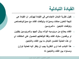 ‫التبادلية‬ ‫القيادة‬
•
‫تقول‬
‫نظرية‬
‫التبادل‬
‫االجتماعي‬
‫في‬
‫القيادة‬
‫لهولندر‬
‫ان‬
‫القيادة‬
‫ه‬
‫ي‬
‫نتيجة‬
‫لتعاون‬
‫صفات‬
‫ومميزات‬
‫وتوقعات‬
‫القائد‬
‫مع‬
‫مميزاتوخص‬
‫ائص‬
‫وتوقعات‬
‫التابعين‬
–
‫المرؤسين‬
•
‫القائد‬
‫يحتاج‬
‫من‬
‫مرؤوسيه‬
‫الوالء‬
‫وبذل‬
‫الجهد‬
‫والمرؤوسين‬
‫يقب‬
‫لون‬
‫او‬
‫يرفضون‬
‫سلوك‬
‫القائد‬
‫وفقا‬
‫لتوقعاتهم‬
‫للحصول‬
‫علي‬
‫المكا‬
‫فات‬
‫اي‬
‫ان‬
‫هذه‬
‫العملية‬
‫تتضمن‬
‫التبادل‬
‫ما‬
‫بين‬
‫القائد‬
‫والتابعين‬
•
‫هذا‬
‫التبادب‬
‫كما‬
‫تري‬
‫النظرية‬
‫يجب‬
‫ان‬
‫ينظر‬
‫اليه‬
‫كعملية‬
‫توازن‬
‫ومساواه‬
‫بين‬
‫القائد‬
‫والتابعين‬
‫له‬
‫التنظيمي‬ ‫التطوير‬
–
‫غريب‬ ‫اشرف‬ ‫الدكتور‬
 