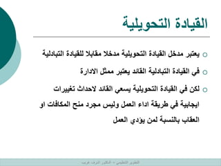‫التحويلية‬ ‫القيادة‬

‫ال‬ ‫للقيادة‬ ‫مقابال‬ ‫مدخال‬ ‫التحويلية‬ ‫القيادة‬ ‫مدخل‬ ‫يعتبر‬
‫تبادلية‬

‫االدارة‬ ‫ممثل‬ ‫يعتبر‬ ‫القائد‬ ‫التبادلية‬ ‫القيادة‬ ‫في‬

‫تغي‬ ‫الحداث‬ ‫القائد‬ ‫يسعي‬ ‫التحويلية‬ ‫القيادة‬ ‫في‬ ‫لكن‬
‫يرات‬
‫المكافات‬ ‫منح‬ ‫مجرد‬ ‫وليس‬ ‫العمل‬ ‫اداء‬ ‫طريقة‬ ‫في‬ ‫ايجابية‬
‫او‬
‫العمل‬ ‫يؤدي‬ ‫لمن‬ ‫بالنسبة‬ ‫العقاب‬
‫التنظيمي‬ ‫التطوير‬
–
‫غريب‬ ‫اشرف‬ ‫الدكتور‬
 
