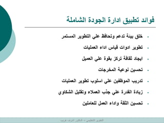 ‫الشاملة‬ ‫الجودة‬ ‫ادارة‬ ‫تطبيق‬ ‫فوائد‬
•
‫خلق‬
‫بيئة‬
‫تدعم‬
‫وتحافظ‬
‫علي‬
‫التطوير‬
‫المستمر‬
•
‫تطوير‬
‫ادوات‬
‫قياس‬
‫اداء‬
‫العمليات‬
•
‫ايجاد‬
‫ثقافة‬
‫تركز‬
‫بقوة‬
‫علي‬
‫العميل‬
•
‫تحسين‬
‫نوعية‬
‫المخرجات‬
•
‫تدريب‬
‫الموظفين‬
‫علي‬
‫اسلوب‬
‫تطوير‬
‫العمليات‬
•
‫زيادة‬
‫القدرة‬
‫علي‬
‫جذب‬
‫العمالء‬
‫وتقليل‬
‫الشكاوي‬
•
‫تحسين‬
‫الثقة‬
‫واداء‬
‫العمل‬
‫للعاملين‬
‫التنظيمي‬ ‫التطوير‬
–
‫غريب‬ ‫اشرف‬ ‫الدكتور‬
 