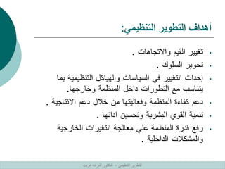 ‫التنظيمي‬ ‫التطوير‬ ‫أهداف‬
:
•
‫تغيير‬
‫القيم‬
‫واالتجاهات‬
.
•
‫تحوير‬
‫السلوك‬
.
•
‫إحداث‬
‫التغيير‬
‫في‬
‫السياسات‬
‫والهياكل‬
‫التنظيمية‬
‫بما‬
‫يتناسب‬
‫مع‬
‫التطورات‬
‫داخل‬
‫المنظمة‬
‫وخارجها‬
.
•
‫دعم‬
‫كفاءة‬
‫المنظمة‬
‫وفعاليتها‬
‫من‬
‫خالل‬
‫دعم‬
‫االنتاجية‬
.
•
‫تنمية‬
‫القوي‬
‫البشرية‬
‫وتحسين‬
‫ادائها‬
.
•
‫رفع‬
‫قدرة‬
‫المنظمة‬
‫علي‬
‫معالجة‬
‫التغيرات‬
‫الخارجية‬
‫والمشكالت‬
‫الداخلية‬
.
‫التنظيمي‬ ‫التطوير‬
–
‫غريب‬ ‫اشرف‬ ‫الدكتور‬
 