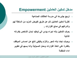 ‫العاملين‬ ‫تمكين‬ ‫مدخل‬
Empowerment
•
‫ترجع‬
‫جذورها‬
‫الي‬
‫مدرسة‬
‫العالقات‬
‫الصناعية‬
•
‫نظرية‬
‫تمكين‬
‫العاملين‬
‫تتم‬
‫عن‬
‫طريق‬
‫تفويض‬
‫المزيد‬
‫من‬
‫الس‬
‫لطة‬
‫لهم‬
‫واشراكهم‬
‫في‬
‫صنع‬
‫القرارات‬
.
•
‫يعرف‬
‫التمكين‬
‫بانه‬
‫اجراء‬
‫يؤدي‬
‫الي‬
‫توطيد‬
‫ايمان‬
‫الشخص‬
‫بقد‬
‫راته‬
‫الذاتية‬
•
‫ويعرف‬
‫ايضا‬
‫بانه‬
‫شعور‬
‫والتزام‬
‫وظيفي‬
‫ناتج‬
‫عن‬
‫احساس‬
‫المو‬
‫ظف‬
‫بالقدرة‬
‫علي‬
‫اتخاذ‬
‫القرارات‬
‫وحمل‬
‫المسؤلية‬
‫وانه‬
‫يسهم‬
‫في‬
‫تطو‬
‫ير‬
‫اداء‬
‫المنظمة‬
‫التنظيمي‬ ‫التطوير‬
–
‫غريب‬ ‫اشرف‬ ‫الدكتور‬
 