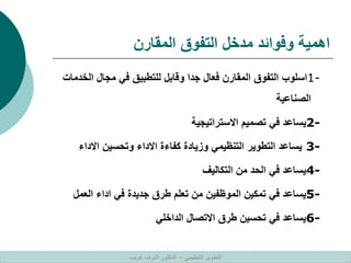 ‫المقارن‬ ‫التفوق‬ ‫مدخل‬ ‫وفوائد‬ ‫اهمية‬
1-
‫الخ‬ ‫مجال‬ ‫في‬ ‫للتطبيق‬ ‫وقابل‬ ‫جدا‬ ‫فعال‬ ‫المقارن‬ ‫التفوق‬ ‫اسلوب‬
‫دمات‬
‫الصناعية‬
2-
‫االستراتيجية‬ ‫تصميم‬ ‫في‬ ‫يساعد‬
3-
‫االداء‬ ‫وتحسين‬ ‫االداء‬ ‫كفاءة‬ ‫وزيادة‬ ‫التنظيمي‬ ‫التطوير‬ ‫يساعد‬
4-
‫التكاليف‬ ‫من‬ ‫الحد‬ ‫في‬ ‫يساعد‬
5-
‫العمل‬ ‫اداء‬ ‫في‬ ‫جديدة‬ ‫طرق‬ ‫تعلم‬ ‫من‬ ‫الموظفين‬ ‫تمكين‬ ‫في‬ ‫يساعد‬
6-
‫الداخلي‬ ‫االتصال‬ ‫طرق‬ ‫تحسين‬ ‫في‬ ‫يساعد‬
‫التنظيمي‬ ‫التطوير‬
–
‫غريب‬ ‫اشرف‬ ‫الدكتور‬
 