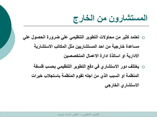 ‫الخارج‬ ‫من‬ ‫المستشارون‬

‫الحصو‬ ‫ضرورة‬ ‫علي‬ ‫التنظيمي‬ ‫التطوير‬ ‫محاوالت‬ ‫من‬ ‫كثير‬ ‫تعتمد‬
‫علي‬ ‫ل‬
‫االستشارية‬ ‫المكاتب‬ ‫مثل‬ ‫المستشاريين‬ ‫احد‬ ‫من‬ ‫خارجية‬ ‫مساعدة‬
‫المتخصصين‬ ‫االعمال‬ ‫ادارة‬ ‫اساتذة‬ ‫او‬ ‫االدارية‬

‫فل‬ ‫بحسب‬ ‫التنظيمي‬ ‫التطوير‬ ‫دفع‬ ‫في‬ ‫االستشاري‬ ‫دور‬ ‫يختلف‬
‫سفة‬
‫خبرات‬ ‫باستجالب‬ ‫المنظمة‬ ‫تقوم‬ ‫اجله‬ ‫من‬ ‫الذي‬ ‫السبب‬ ‫او‬ ‫المنظمة‬
‫الخارجي‬ ‫االستشاري‬
‫التنظيمي‬ ‫التطوير‬
–
‫غريب‬ ‫اشرف‬ ‫الدكتور‬
 