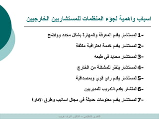 ‫الخارجيين‬ ‫للمستشاريين‬ ‫المنظمات‬ ‫لجؤء‬ ‫واهمية‬ ‫اسباب‬
1-
‫وواضح‬ ‫محدد‬ ‫بشكل‬ ‫والمهارة‬ ‫المعرفة‬ ‫يقدم‬ ‫المستشار‬
2-
‫مكثفة‬ ‫احترافية‬ ‫خدمة‬ ‫يقدم‬ ‫المستشار‬
3-
‫طبعه‬ ‫في‬ ‫محايد‬ ‫المستشار‬
4-
‫الخارج‬ ‫من‬ ‫للمشكلة‬ ‫ينظر‬ ‫المستشار‬
5-
‫وبمصداقية‬ ‫قوي‬ ‫راي‬ ‫يقدم‬ ‫المستشار‬
6-
‫للمديريين‬ ‫التدريب‬ ‫يقدم‬ ‫المتشار‬
7-
‫االدارة‬ ‫وطرق‬ ‫اساليب‬ ‫مجال‬ ‫في‬ ‫حديثة‬ ‫معلومات‬ ‫يقدم‬ ‫المستشار‬
‫التنظيمي‬ ‫التطوير‬
–
‫غريب‬ ‫اشرف‬ ‫الدكتور‬
 