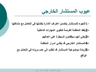 ‫الخارجي‬ ‫المستشار‬ ‫عيوب‬
1-
‫مش‬ ‫مع‬ ‫التعامل‬ ‫في‬ ‫بفشلها‬ ‫االدارة‬ ‫اعتراف‬ ‫يتضمن‬ ‫للمستشار‬ ‫اللجوء‬
‫اكلها‬
2-
‫الداخلية‬ ‫المهارات‬ ‫لتطوير‬ ‫الفرصة‬ ‫المنظمة‬ ‫يفقد‬
3-
‫اعمالهم‬ ‫علي‬ ‫السيطرة‬ ‫سيفقدون‬ ‫انهم‬ ‫يعني‬
4-
‫المنظمة‬ ‫اسرار‬ ‫يفشي‬ ‫قد‬ ‫الخارجي‬ ‫المستشار‬
5-
‫مع‬ ‫التعامل‬ ‫في‬ ‫مرونه‬ ‫عدم‬ ‫الي‬ ‫تنقلب‬ ‫قد‬ ‫المستشار‬ ‫موضوعية‬ ‫زيادة‬
‫الواقع‬
‫التنظيمي‬ ‫التطوير‬
–
‫غريب‬ ‫اشرف‬ ‫الدكتور‬
 