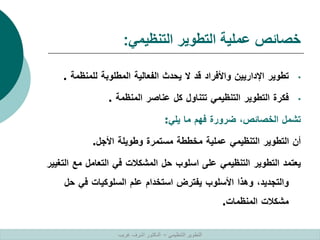 ‫التنظيمي‬ ‫التطوير‬ ‫عملية‬ ‫خصائص‬
:
•
‫تطوير‬
‫اإلداريين‬
‫واألفراد‬
‫قد‬
‫ال‬
‫يحدث‬
‫الفعالية‬
‫المطلوبة‬
‫للمنظمة‬
.
•
‫فكرة‬
‫التطوير‬
‫التنظيمي‬
‫تتناول‬
‫كل‬
‫عناصر‬
‫المنظمة‬
.
‫تشمل‬
‫الخصائص‬
،
‫ضرورة‬
‫فهم‬
‫ما‬
‫يلي‬
:
‫أن‬
‫التطوير‬
‫التنظيمي‬
‫عملية‬
‫مخططة‬
‫مستمرة‬
‫وطويلة‬
‫األجل‬
.
‫يعتمد‬
‫التطوير‬
‫التنظيمي‬
‫على‬
‫اسلوب‬
‫حل‬
‫المشكالت‬
‫في‬
‫التعامل‬
‫مع‬
‫ا‬
‫لتغيير‬
‫والتجديد‬
،
‫وهذا‬
‫األسلوب‬
‫يفترض‬
‫استخدام‬
‫علم‬
‫السلوكيات‬
‫في‬
‫حل‬
‫مشكالت‬
‫المنظمات‬
.
‫التنظيمي‬ ‫التطوير‬
–
‫غريب‬ ‫اشرف‬ ‫الدكتور‬
 