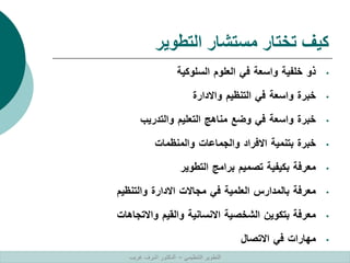 ‫التطوير‬ ‫مستشار‬ ‫تختار‬ ‫كيف‬
•
‫ذو‬
‫خلفية‬
‫واسعة‬
‫في‬
‫العلوم‬
‫السلوكية‬
•
‫خبرة‬
‫واسعة‬
‫في‬
‫التنظيم‬
‫واالدارة‬
•
‫خبرة‬
‫واسعة‬
‫في‬
‫وضع‬
‫مناهج‬
‫التعليم‬
‫والتدريب‬
•
‫خبرة‬
‫بتنمية‬
‫االفراد‬
‫والجماعات‬
‫والمنظمات‬
•
‫معرفة‬
‫بكيفية‬
‫تصميم‬
‫برامج‬
‫التطوير‬
•
‫معرفة‬
‫بالمدارس‬
‫العلمية‬
‫في‬
‫مجاالت‬
‫االدارة‬
‫والتنظيم‬
•
‫معرفة‬
‫بتكوين‬
‫الشخصية‬
‫االنسانية‬
‫والقيم‬
‫واالتجاهات‬
•
‫مهارات‬
‫في‬
‫االتصال‬
‫التنظيمي‬ ‫التطوير‬
–
‫غريب‬ ‫اشرف‬ ‫الدكتور‬
 