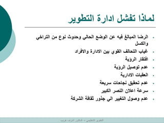 ‫التطوير‬ ‫ادارة‬ ‫تفشل‬ ‫لماذا‬
•
‫الرضا‬
‫المبالغ‬
‫فيه‬
‫عن‬
‫الوضع‬
‫الحالي‬
‫وحدوث‬
‫نوع‬
‫من‬
‫التراخي‬
‫والكسل‬
•
‫غياب‬
‫التحالف‬
‫القوي‬
‫بين‬
‫االدارة‬
‫واالفراد‬
•
‫افتقار‬
‫الرؤية‬
•
‫عدم‬
‫توصيل‬
‫الرؤية‬
•
‫العقبات‬
‫االدارية‬
•
‫عدم‬
‫تحقيق‬
‫نجاحات‬
‫سريعة‬
•
‫سرعة‬
‫اعالن‬
‫النصر‬
‫الكبير‬
•
‫عدم‬
‫وصول‬
‫التغيير‬
‫الي‬
‫جذور‬
‫ثقافة‬
‫الشركة‬
‫التنظيمي‬ ‫التطوير‬
–
‫غريب‬ ‫اشرف‬ ‫الدكتور‬
 