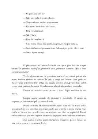 — O que é que tem ali?
— Não tem nada, é só um arbusto.
— Mas eu vi uma sombra se mexendo.
— É o vento nas folhas, não é nada.
— E se for uma fada?
— Não é fada.
— E se for uma bruxa?
— Não é uma bruxa, fica quietinha agora, ou vai pra cama já.
— Seria tão bom se aparecesse uma fada aqui pra gente, não é, mãe?
— Seria. Agora sossega.
O pensamento se desenrola como um tapete para trás no tempo:
retorno às primeiras sensações, primeiros anos, primeiros contatos. Qual a mais
remota lembrança?
Vendo alguns retratos de quando eu era bebê no colo de pai ou mãe
penso lembrar cheiros, o contato da pele, a força dos braços. Mas pode ser
ilusão.Talvez a memória mais antiga seja aquela, aos dois anos, pouco mais. Calor,
verão, só de calçãozinho curto. Deitada no assoalho de tábuas claras enceradas.
Frescor de madeira contra pernas e peito. Espio embaixo de um
móvel.
Sempre aquela tentação de procurar o escondido. O desejo da
surpresa e o desinteresse pelo evidente demais.
Poeira e sombra. Movimento rápido, vento num rolo de poeira e fios.
Vou descobrir, vou entender, vou tocar aquilo que se move e ali me chama. Algo
cintila no escuro: um caco de vidro, um tesouro... um olho me espiando? Eu sei,
tenho certeza de que não é apenas um novelo de poeira e fios: está vivo e será meu.
Mas quando o estou quase alcançando, chegam os passos rápidos da
mãe onipresente, e o encanto se desfaz:
 