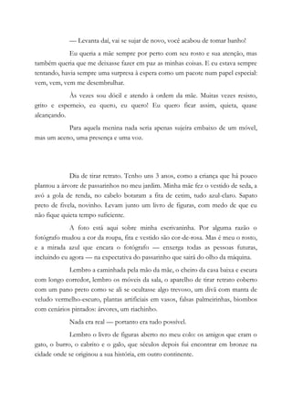 — Levanta daí, vai se sujar de novo, você acabou de tomar banho!
Eu queria a mãe sempre por perto com seu rosto e sua atenção, mas
também queria que me deixasse fazer em paz as minhas coisas. E eu estava sempre
tentando, havia sempre uma surpresa à espera como um pacote num papel especial:
vem, vem, vem me desembrulhar.
Às vezes sou dócil e atendo à ordem da mãe. Muitas vezes resisto,
grito e esperneio, eu quero, eu quero! Eu quero ficar assim, quieta, quase
alcançando.
Para aquela menina nada seria apenas sujeira embaixo de um móvel,
mas um aceno, uma presença e uma voz.
Dia de tirar retrato. Tenho uns 3 anos, como a criança que há pouco
plantou a árvore de passarinhos no meu jardim. Minha mãe fez o vestido de seda, a
avó a gola de renda, no cabelo botaram a fita de cetim, tudo azul-claro. Sapato
preto de fivela, novinho. Levam junto um livro de figuras, com medo de que eu
não fique quieta tempo suficiente.
A foto está aqui sobre minha escrivaninha. Por alguma razão o
fotógrafo mudou a cor da roupa, fita e vestido são cor-de-rosa. Mas é meu o rosto,
e a mirada azul que encara o fotógrafo — enxerga todas as pessoas futuras,
incluindo eu agora — na expectativa do passarinho que sairá do olho da máquina.
Lembro a caminhada pela mão da mãe, o cheiro da casa baixa e escura
com longo corredor, lembro os móveis da sala, o aparelho de tirar retrato coberto
com um pano preto como se ali se ocultasse algo trevoso, um divã com manta de
veludo vermelho-escuro, plantas artificiais em vasos, falsas palmeirinhas, biombos
com cenários pintados: árvores, um riachinho.
Nada era real — portanto era tudo possível.
Lembro o livro de figuras aberto no meu colo: os amigos que eram o
gato, o burro, o cabrito e o galo, que séculos depois fui encontrar em bronze na
cidade onde se originou a sua história, em outro continente.
 