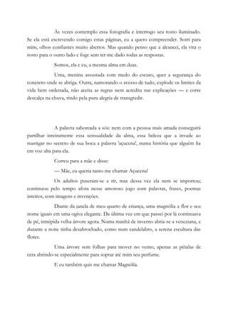 Às vezes contemplo essa fotografia e interrogo seu rosto iluminado.
Se ela está escrevendo comigo estas páginas, eu a quero compreender. Sorri para
mim, olhos confiantes muito abertos. Mas quando penso que a alcancei, ela vira o
rosto para o outro lado e foge sem ter me dado todas as respostas.
Somos, ela e eu, a mesma alma em duas.
Uma, menina assustada com medo do escuro, quer a segurança do
concreto onde se abriga. Outra, namorando o avesso de tudo, explode os limites da
vida bem ordenada, não aceita as regras nem acredita nas explicações — e corre
descalça na chuva, rindo pela pura alegria de transgredir.
A palavra saboreada a sós: nem com a pessoa mais amada conseguirá
partilhar inteiramente essa sensualidade da alma, essa beleza que a invade ao
mastigar no secreto de sua boca a palavra 'açucena', numa história que alguém lia
em voz alta para ela.
Correu para a mãe e disse:
— Mãe, eu queria tanto me chamar Açucena!
Os adultos puseram-se a rir, mas dessa vez ela nem se importou;
continuou pelo tempo afora nesse amoroso jogo com palavras, frases, poemas
inteiros, com imagens e invenções.
Diante da janela de meu quarto de criança, uma magnólia a flor e seu
nome iguais em uma ogiva elegante. Da última vez em que passei por lá continuava
de pé, intrépida velha árvore agora. Numa manhã de inverno abria-se a veneziana, e
durante a noite tinha desabrochado, como num candelabro, a serena escultura das
flores.
Uma árvore sem folhas para mover no vento, apenas as pétalas de
cera abrindo-se especialmente para soprar até mim seu perfume.
E eu também quis me chamar Magnólia.
 