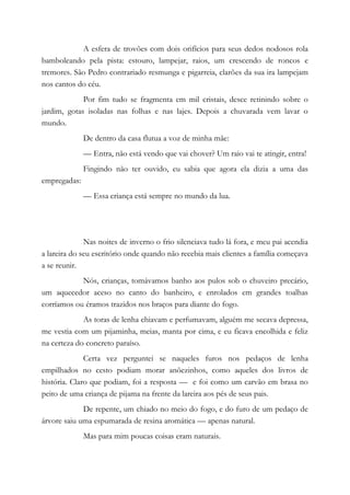 A esfera de trovões com dois orifícios para seus dedos nodosos rola
bamboleando pela pista: estouro, lampejar, raios, um crescendo de roncos e
tremores. São Pedro contrariado resmunga e pigarreia, clarões da sua ira lampejam
nos cantos do céu.
Por fim tudo se fragmenta em mil cristais, desce retinindo sobre o
jardim, gotas isoladas nas folhas e nas lajes. Depois a chuvarada vem lavar o
mundo.
De dentro da casa flutua a voz de minha mãe:
— Entra, não está vendo que vai chover? Um raio vai te atingir, entra!
Fingindo não ter ouvido, eu sabia que agora ela dizia a uma das
empregadas:
— Essa criança está sempre no mundo da lua.
Nas noites de inverno o frio silenciava tudo lá fora, e meu pai acendia
a lareira do seu escritório onde quando não recebia mais clientes a família começava
a se reunir.
Nós, crianças, tomávamos banho aos pulos sob o chuveiro precário,
um aquecedor aceso no canto do banheiro, e enrolados em grandes toalhas
corríamos ou éramos trazidos nos braços para diante do fogo.
As toras de lenha chiavam e perfumavam, alguém me secava depressa,
me vestia com um pijaminha, meias, manta por cima, e eu ficava encolhida e feliz
na certeza do concreto paraíso.
Certa vez perguntei se naqueles furos nos pedaços de lenha
empilhados no cesto podiam morar anõezinhos, como aqueles dos livros de
história. Claro que podiam, foi a resposta — e foi como um carvão em brasa no
peito de uma criança de pijama na frente da lareira aos pés de seus pais.
De repente, um chiado no meio do fogo, e do furo de um pedaço de
árvore saiu uma espumarada de resina aromática — apenas natural.
Mas para mim poucas coisas eram naturais.
 