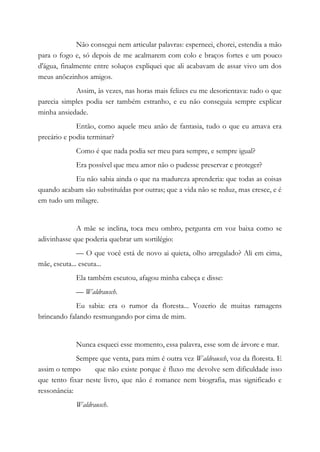 Não consegui nem articular palavras: esperneei, chorei, estendia a mão
para o fogo e, só depois de me acalmarem com colo e braços fortes e um pouco
d'água, finalmente entre soluços expliquei que ali acabavam de assar vivo um dos
meus anõezinhos amigos.
Assim, às vezes, nas horas mais felizes eu me desorientava: tudo o que
parecia simples podia ser também estranho, e eu não conseguia sempre explicar
minha ansiedade.
Então, como aquele meu anão de fantasia, tudo o que eu amava era
precário e podia terminar?
Como é que nada podia ser meu para sempre, e sempre igual?
Era possível que meu amor não o pudesse preservar e proteger?
Eu não sabia ainda o que na madureza aprenderia: que todas as coisas
quando acabam são substituídas por outras; que a vida não se reduz, mas cresce, e é
em tudo um milagre.
A mãe se inclina, toca meu ombro, pergunta em voz baixa como se
adivinhasse que poderia quebrar um sortilégio:
— O que você está de novo ai quieta, olho arregalado? Ali em cima,
mãe, escuta... escuta...
Ela também escutou, afagou minha cabeça e disse:
— Waldrausch.
Eu sabia: era o rumor da floresta... Vozerio de muitas ramagens
brincando falando resmungando por cima de mim.
Nunca esqueci esse momento, essa palavra, esse som de árvore e mar.
Sempre que venta, para mim é outra vez Waldrausch, voz da floresta. E
assim o tempo que não existe porque é fluxo me devolve sem dificuldade isso
que tento fixar neste livro, que não é romance nem biografia, mas significado e
ressonância:
Waldrausch.
 