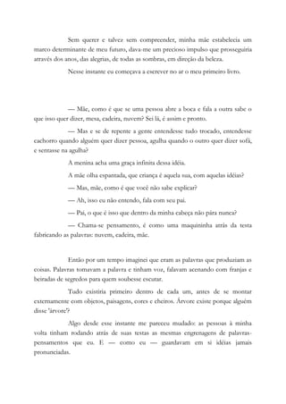 Sem querer e talvez sem compreender, minha mãe estabelecia um
marco determinante de meu futuro, dava-me um precioso impulso que prosseguiria
através dos anos, das alegrias, de todas as sombras, em direção da beleza.
Nesse instante eu começava a escrever no ar o meu primeiro livro.
— Mãe, como é que se uma pessoa abre a boca e fala a outra sabe o
que isso quer dizer, mesa, cadeira, nuvem? Sei lá, é assim e pronto.
— Mas e se de repente a gente entendesse tudo trocado, entendesse
cachorro quando alguém quer dizer pessoa, agulha quando o outro quer dizer sofá,
e sentasse na agulha?
A menina acha uma graça infinita dessa idéia.
A mãe olha espantada, que criança é aquela sua, com aquelas idéias?
— Mas, mãe, como é que você não sabe explicar?
— Ah, isso eu não entendo, fala com seu pai.
— Pai, o que é isso que dentro da minha cabeça não pára nunca?
— Chama-se pensamento, é como uma maquininha atrás da testa
fabricando as palavras: nuvem, cadeira, mãe.
Então por um tempo imaginei que eram as palavras que produziam as
coisas. Palavras tomavam a palavra e tinham voz, falavam acenando com franjas e
beiradas de segredos para quem soubesse escutar.
Tudo existiria primeiro dentro de cada um, antes de se montar
externamente com objetos, paisagens, cores e cheiros. Árvore existe porque alguém
disse 'árvore'?
Algo desde esse instante me pareceu mudado: as pessoas à minha
volta tinham rodando atrás de suas testas as mesmas engrenagens de palavras-
pensamentos que eu. E — como eu — guardavam em si idéias jamais
pronunciadas.
 