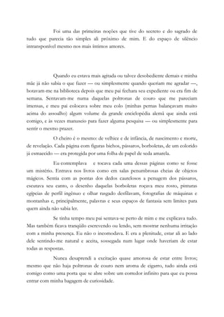 Foi uma das primeiras noções que tive do secreto e do sagrado de
tudo que parecia tão simples ali próximo de mim. E do espaço de silêncio
intransponível mesmo nos mais íntimos amores.
Quando eu estava mais agitada ou talvez desobediente demais e minha
mãe já não sabia o que fazer — ou simplesmente quando queriam me agradar —,
botavam-me na biblioteca depois que meu pai fechara seu expediente ou era fim de
semana. Sentavam-me numa daquelas poltronas de couro que me pareciam
imensas, e meu pai colocava sobre meu colo (minhas pernas balançavam muito
acima do assoalho) algum volume da grande enciclopédia alemã que ainda está
comigo, e às vezes manuseio para fazer alguma pesquisa — ou simplesmente para
sentir o mesmo prazer.
O cheiro é o mesmo: de velhice e de infância, de nascimento e morte,
de revelação. Cada página com figuras bichos, pássaros, borboletas, de um colorido
já esmaecido — era protegida por uma folha de papel de seda amarela.
Eu contemplava e tocava cada uma dessas páginas como se fosse
um mistério. Entrava nos livros como em salas penumbrosas cheias de objetos
mágicos. Sentia com as pontas dos dedos cautelosos a penugem dos pássaros,
escutava seu canto, o desenho daquelas borboletas roçava meu rosto, pinturas
egípcias de perfil ingênuo e olhar rasgado desfilavam, fotografias de máquinas e
montanhas e, principalmente, palavras e seus espaços de fantasia sem limites para
quem ainda não sabia ler.
Se tinha tempo meu pai sentava-se perto de mim e me explicava tudo.
Mas também ficava tranqüilo escrevendo ou lendo, sem mostrar nenhuma irritação
com a minha presença. Eu não o incomodava. E era a plenitude, estar ali ao lado
dele sentindo-me natural e aceita, sossegada num lugar onde haveriam de estar
todas as respostas.
Nunca desaprendi a excitação quase amorosa de estar entre livros;
mesmo que não haja poltronas de couro nem aroma de cigarro, tudo ainda está
comigo como uma porta que se abre sobre um corredor infinito para que eu possa
entrar com minha bagagem de curiosidade.
 