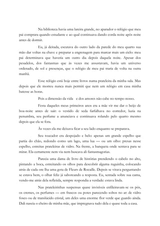 Na biblioteca havia uma lareira grande, no aparador o relógio que meu
pai comprara quando estudante e ao qual continuava dando corda noite após noite
antes de dormir.
Eu, já deitada, escutava do outro lado da parede do meu quarto sua
mão dar voltas na chave e preparar a engrenagem para marcar mais um ciclo: meu
pai determinava que haveria um outro dia depois daquela noite. Apesar dos
pesadelos, dos fantasmas que às vezes me assustavam, havia um universo
ordenado, de sol e presenças, que o relógio de meu pai traria de volta na outra
manhã.
Esse relógio está hoje entre livros numa prateleira da minha sala. Mas
depois que ele morreu nunca mais permiti que nem um relógio em casa minha
batesse as horas.
Pois a dimensão da vida e dos amores não cabe no tempo nosso.
Festa daqueles meus primeiros anos era a mãe vir me dar o beijo de
boa-noite antes de sair: o vestido de seda farfalhava no corredor, luzia na
penumbra, seu perfume a anunciava e continuava rolando pelo quarto mesmo
depois que ela se fora.
Às vezes ela me deixava ficar a seu lado enquanto se preparava.
Seu toucador era despojado e belo: apenas um grande espelho que
partia do chão, redondo como um lago, uma lua — ou um olho: presas nesse
espelho, estreitas prateleiras de vidro. Na frente, a banqueta onde sentava para se
mirar. Ela certamente nem via nem buscava ali fantasmagorias.
Parecia uma dama de livro de histórias prendendo o cabelo no alto,
pintando a boca, estreitando os olhos para descobrir alguma ruguinha, colocando
atrás de cada ore lha uma gota de Fleurs de Rocaille. Depois se virava perguntando
se estava bem, o olhar feliz já saboreando a resposta. Eu, sentada sobre sua cama,
vendo-me atrás dela refletida, sempre respondia a verdade: estava linda.
Nas prateleirinhas suspensas quase invisíveis enfileiravam-se os pós,
os cremes, os perfumes — em frascos ou potes parecendo soltos no ar: de vidro
fosco ou de translúcido cristal, um deles uma enorme flor verde que guardo ainda.
Dali nascia o cheiro de minha mãe, que impregnava tudo dela e quase toda a casa.
 