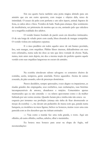 Em seu quarto havia também uma porta mágica abrindo para um
armário que era um outro aposento, com roupas e objetos dela, tenso de
intimidade. O casaco de peles com perfume e um odor áspero, animal. Sapatos de
festa, os saltos altos e finos. Vestidos de baile. Nada para crianças. Que sentimento
de insuficiência, ser prisioneira da menina que eu era, ansiando pelo que calculava
ser a magnífica realidade dos adultos.
O vestido branco bordado de paetês azuis em desenhos intrincados.
O de saia longa de veludo preto com cauda, blusa dourada de mangas compridas.
O vestido violeta em ondejantes espumas.
E o meu predileto em todos aqueles anos: de um branco perolado,
liso, sem mangas, com orquídeas. Pálidas lilases imensas, delicadíssimas em seus
tons esfumados, numa seda tão doce ao tato que dava vontade de chorar. Nada,
nunca, nem antes nem depois, me deu a mesma noção do perfeito quanto aquele
vestido com suas orquídeas langorosas no escuro do armário.
Na cozinha circulavam odores selvagens: os concretos cheiros de
comidas, azeite, temperos, gente atarefada. Ferros aquecidos. Aroma de carnes
cozendo, de pães assando, odor de presenças domésticas.
Passos decididos, sempre apressados, vozes alegres ou impacientes, as
risadas grandes das empregadas, seus cochichos, suas exclamações, suas histórias
incompreensíveis de amores, abandonos e traições. Comentários apenas
murmurados que eu não entendia — ou relatos apavorantes como o da mulher
habitada por um verme enorme. Quando faziam pão e minha mãe não estava ou
esquecia por instantes sua proibição (criança não tinha de ficar aborrecendo as
moças da cozinha) —, me davam um pedacinho de massa com que, parada numa
banqueta, eu modelava na mesa figuras, bichos ou bonecos, muitas vezes uma cara
parecida com as dos desenhos que me tinham ensinado:
— Veja como a mamãe faz: uma roda grande, o rosto. Aqui um
olhinho, ali outro olhinho, orelhas, cabelos, olhaí o menininho.
Eu botava meu boneco para assar na chapa do fogão, mil
recomendações:
 